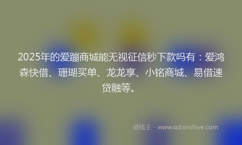 2025年的爱蹦商城能无视征信秒下款吗有：爱鸿森快借、珊瑚买单、龙龙享、小铭商城、易借速贷融等。