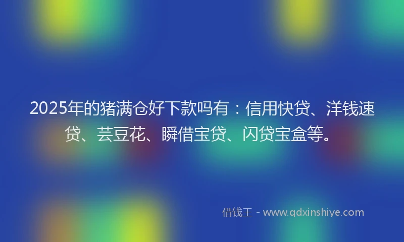 2025年的猪满仓好下款吗有：信用快贷、洋钱速贷、芸豆花、瞬借宝贷、闪贷宝盒等。