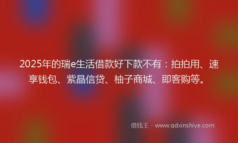 2025年的瑞e生活借款好下款不有：拍拍用、速享钱包、紫晶信贷、柚子商城、即客购等。