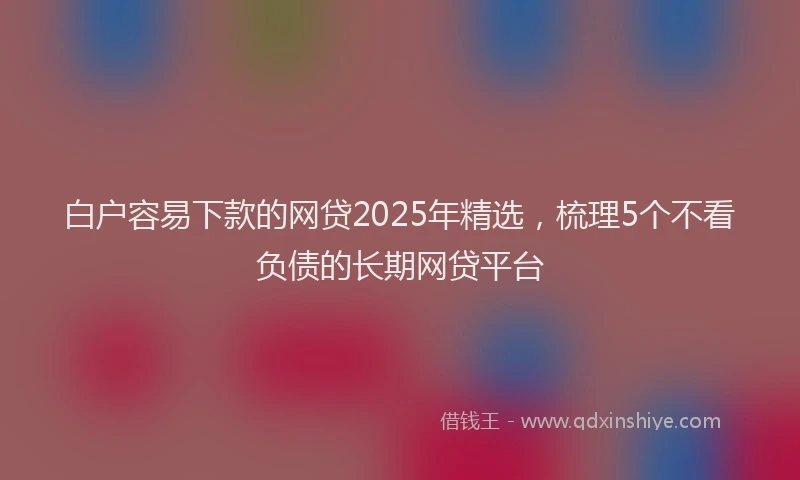 白户容易下款的网贷2025年精选，梳理5个不看负债的长期网贷平台