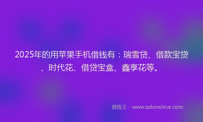 2025年的用苹果手机借钱有：瑞雪贷、借款宝贷、时代花、借贷宝盒、鑫享花等。
