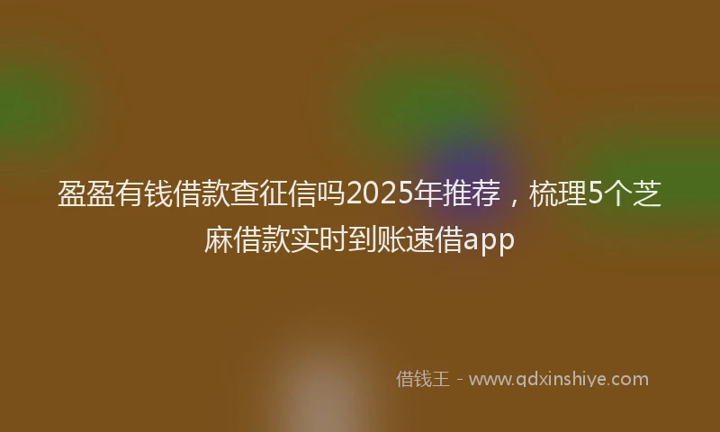 盈盈有钱借款查征信吗2025年推荐，梳理5个芝麻借款实时到账速借app