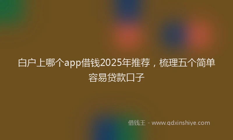白户上哪个app借钱2025年推荐，梳理五个简单容易贷款口子