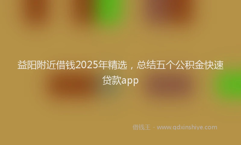 益阳附近借钱2025年精选，总结五个公积金快速贷款app