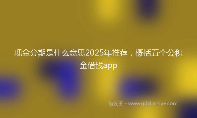 现金分期是什么意思2025年推荐，概括五个公积金借钱app