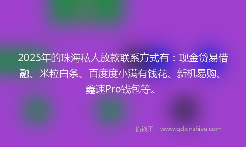 2025年的珠海私人放款联系方式有：现金贷易借融、米粒白条、百度度小满有钱花、新机易购、鑫速Pro钱包等。