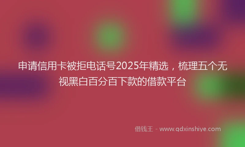 申请信用卡被拒电话号2025年精选，梳理五个无视黑白百分百下款的借款平台