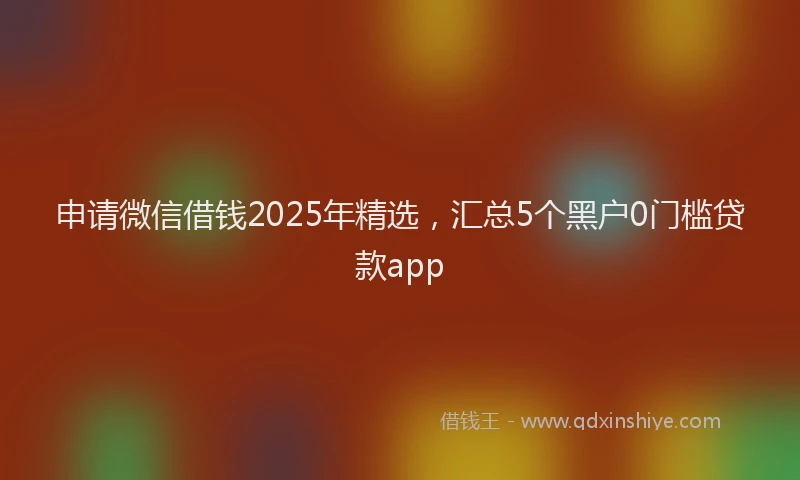 申请微信借钱2025年精选，汇总5个黑户0门槛贷款app