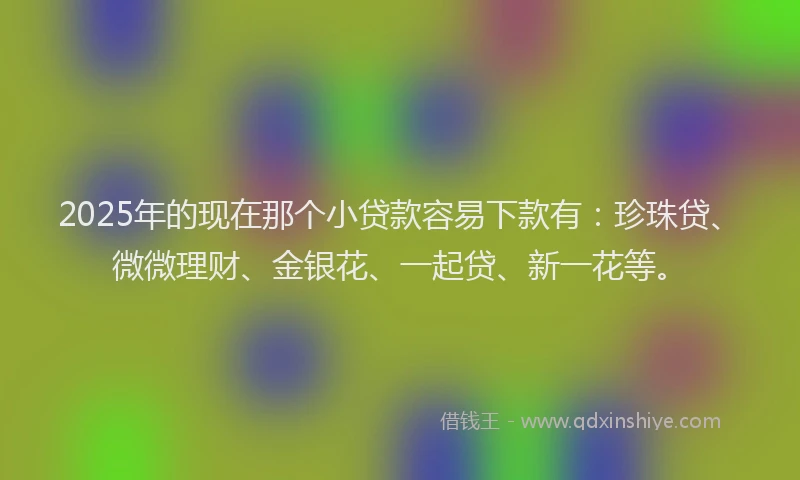 2025年的现在那个小贷款容易下款有：珍珠贷、微微理财、金银花、一起贷、新一花等。