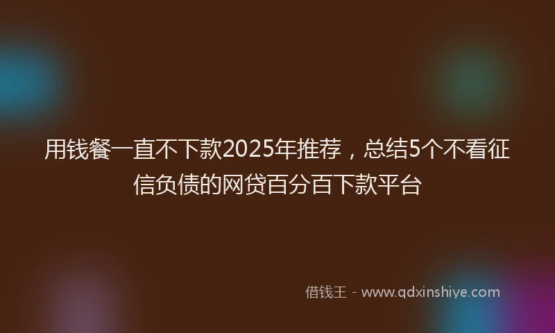用钱餐一直不下款2025年推荐，总结5个不看征信负债的网贷百分百下款平台