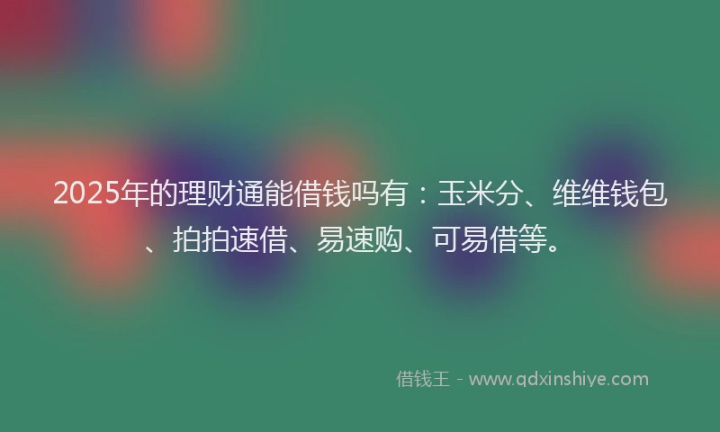 2025年的理财通能借钱吗有：玉米分、维维钱包、拍拍速借、易速购、可易借等。