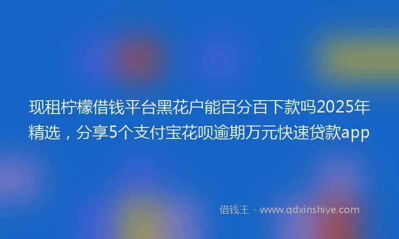 现租柠檬借钱平台黑花户能百分百下款吗2025年精选，分享5个支付宝花呗逾期万元快速贷款app