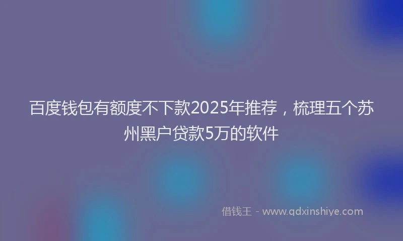 百度钱包有额度不下款2025年推荐，梳理五个苏州黑户贷款5万的软件