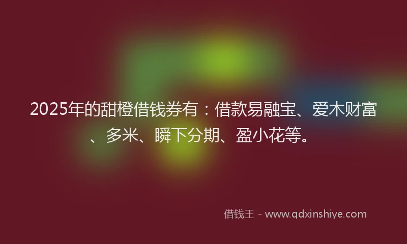 2025年的甜橙借钱券有：借款易融宝、爱木财富、多米、瞬下分期、盈小花等。