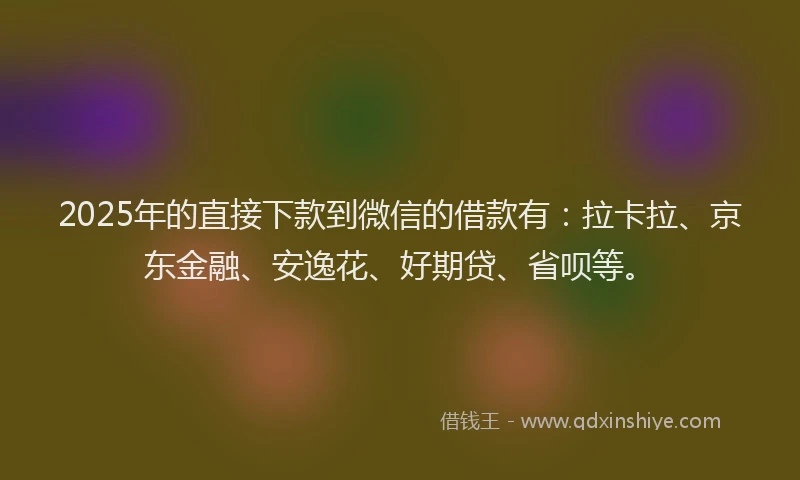 2025年的直接下款到微信的借款有：拉卡拉、京东金融、安逸花、好期贷、省呗等。