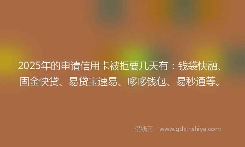 2025年的申请信用卡被拒要几天有：钱袋快融、固金快贷、易贷宝速易、哆哆钱包、易秒通等。