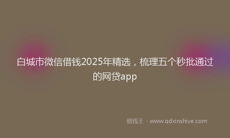 白城市微信借钱2025年精选，梳理五个秒批通过的网贷app