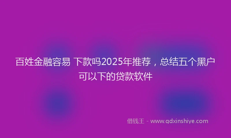 百姓金融容易 下款吗2025年推荐，总结五个黑户可以下的贷款软件