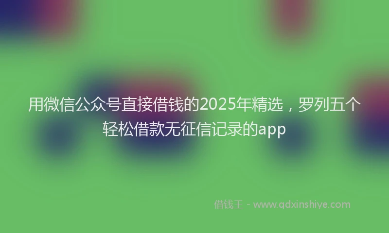 用微信公众号直接借钱的2025年精选，罗列五个轻松借款无征信记录的app
