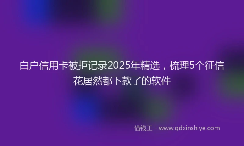 白户信用卡被拒记录2025年精选，梳理5个征信花居然都下款了的软件
