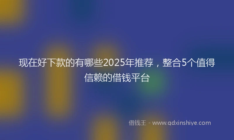现在好下款的有哪些2025年推荐，整合5个值得信赖的借钱平台