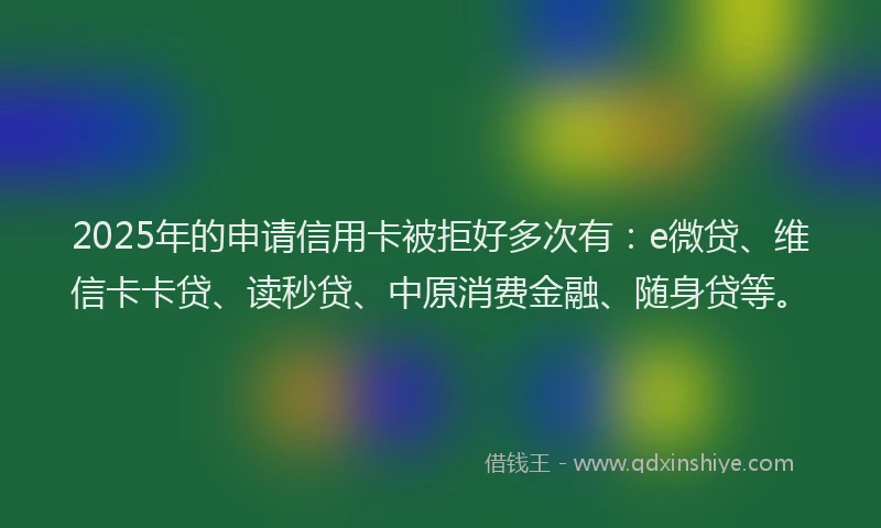 2025年的申请信用卡被拒好多次有：e微贷、维信卡卡贷、读秒贷、中原消费金融、随身贷等。
