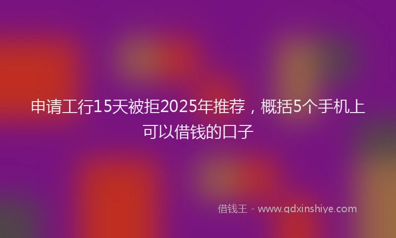 申请工行15天被拒2025年推荐，概括5个手机上可以借钱的口子