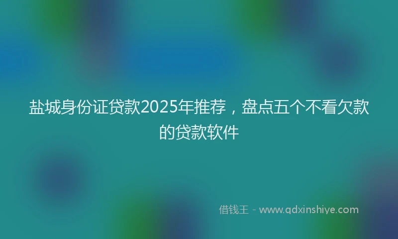 盐城身份证贷款2025年推荐，盘点五个不看欠款的贷款软件