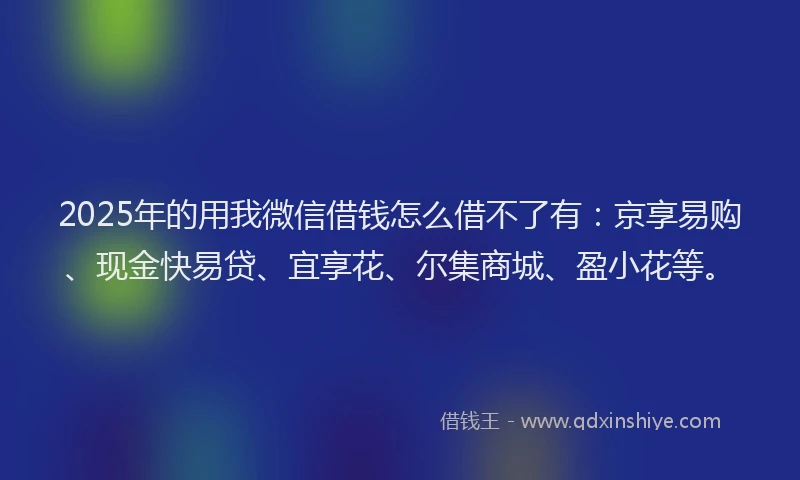 2025年的用我微信借钱怎么借不了有：京享易购、现金快易贷、宜享花、尔集商城、盈小花等。