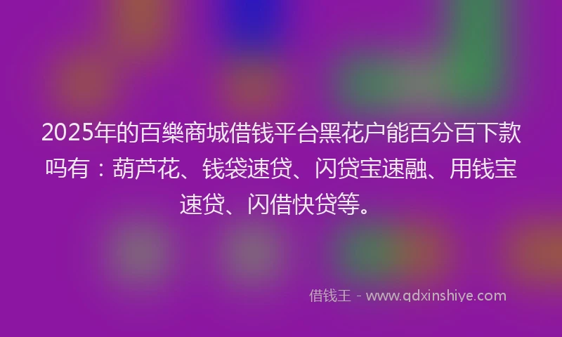 2025年的百樂商城借钱平台黑花户能百分百下款吗有：葫芦花、钱袋速贷、闪贷宝速融、用钱宝速贷、闪借快贷等。