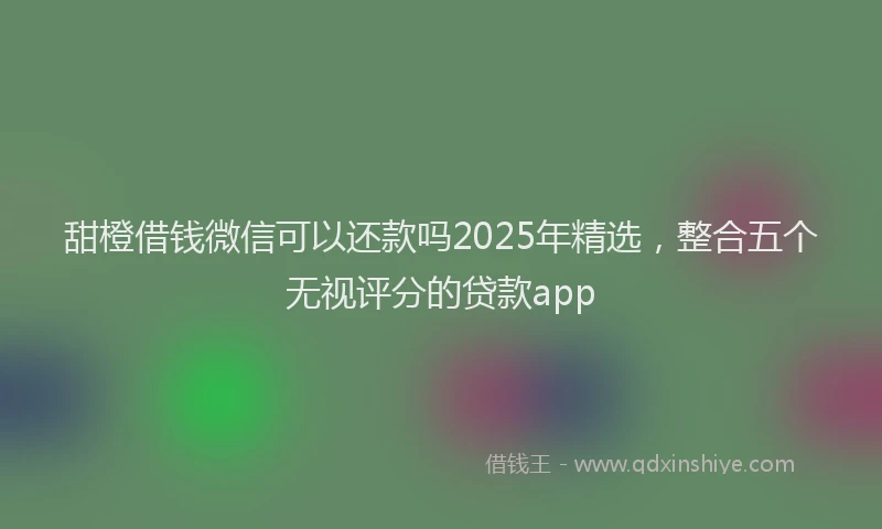 甜橙借钱微信可以还款吗2025年精选，整合五个无视评分的贷款app