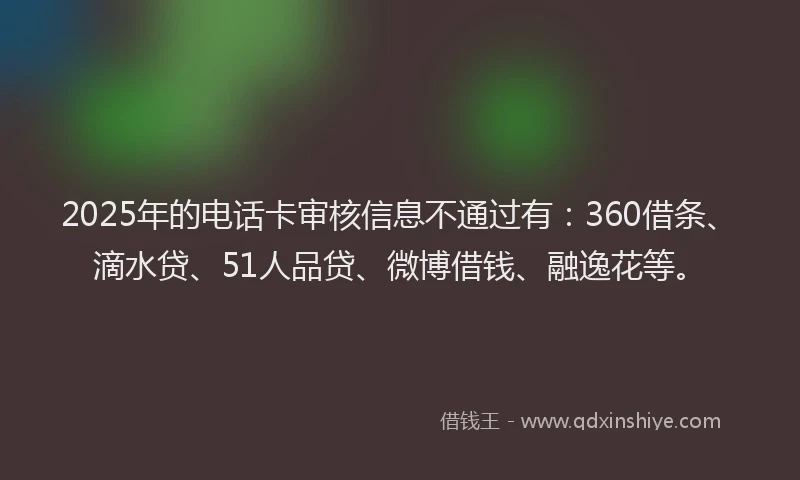 2025年的电话卡审核信息不通过有：360借条、滴水贷、51人品贷、微博借钱、融逸花等。
