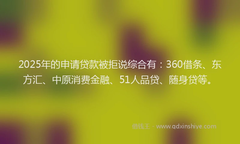 2025年的申请贷款被拒说综合有：360借条、东方汇、中原消费金融、51人品贷、随身贷等。