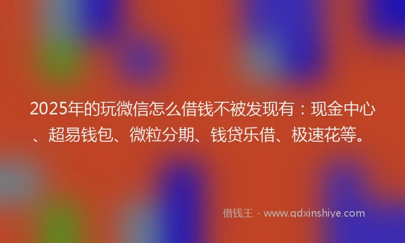 2025年的玩微信怎么借钱不被发现有：现金中心、超易钱包、微粒分期、钱贷乐借、极速花等。