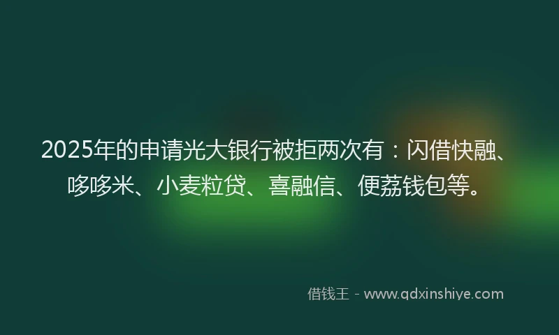 2025年的申请光大银行被拒两次有：闪借快融、哆哆米、小麦粒贷、喜融信、便荔钱包等。