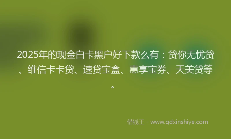 2025年的现金白卡黑户好下款么有：贷你无忧贷、维信卡卡贷、速贷宝盒、惠享宝券、天美贷等。