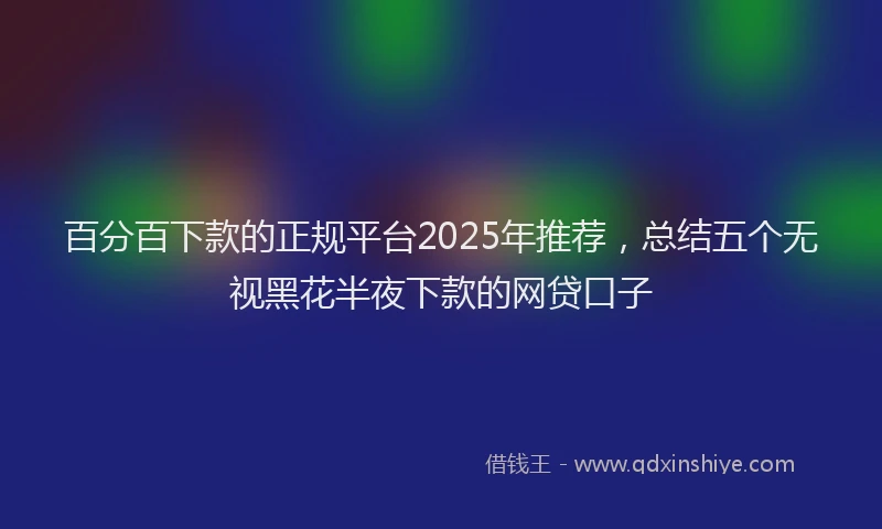 百分百下款的正规平台2025年推荐，总结五个无视黑花半夜下款的网贷口子