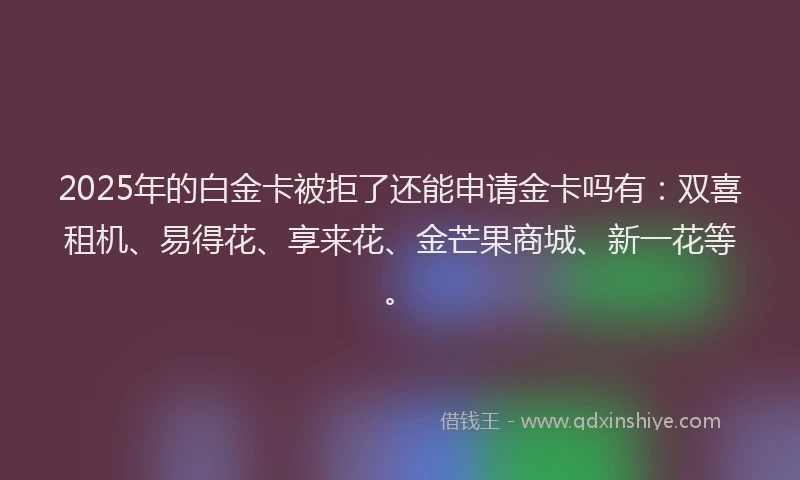 2025年的白金卡被拒了还能申请金卡吗有：双喜租机、易得花、享来花、金芒果商城、新一花等。