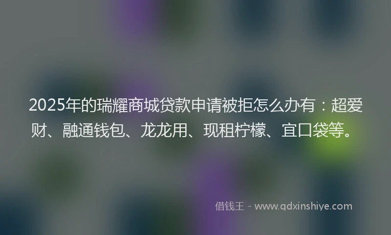 2025年的瑞耀商城贷款申请被拒怎么办有：超爱财、融通钱包、龙龙用、现租柠檬、宜口袋等。