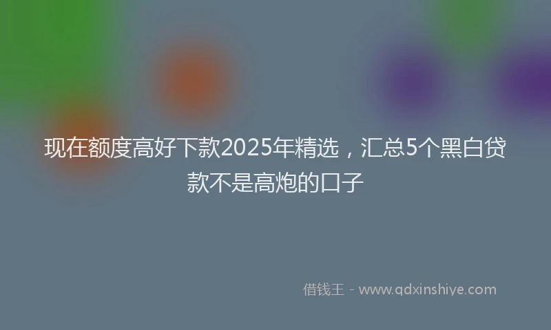 现在额度高好下款2025年精选，汇总5个黑白贷款不是高炮的口子