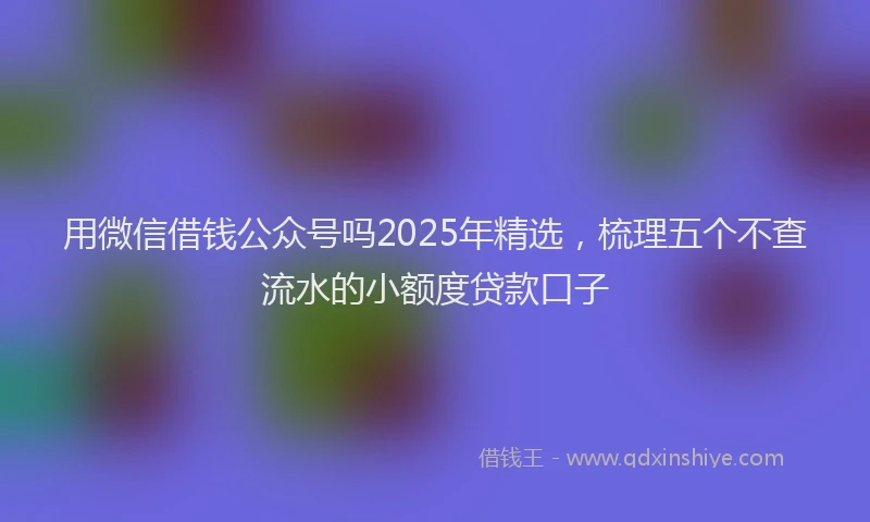 用微信借钱公众号吗2025年精选，梳理五个不查流水的小额度贷款口子