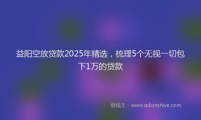 益阳空放贷款2025年精选，梳理5个无视一切包下1万的贷款
