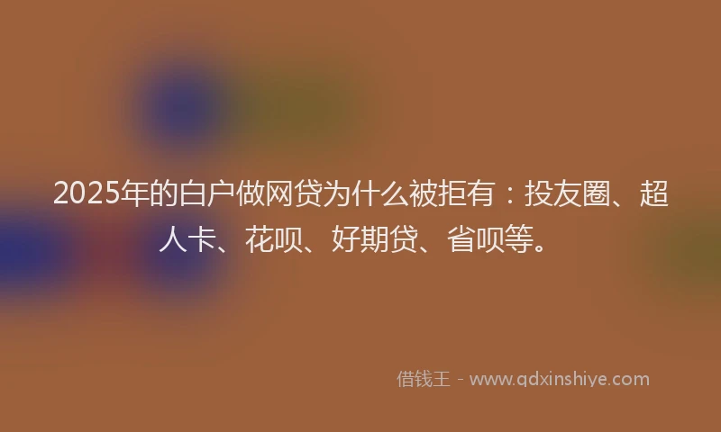2025年的白户做网贷为什么被拒有：投友圈、超人卡、花呗、好期贷、省呗等。