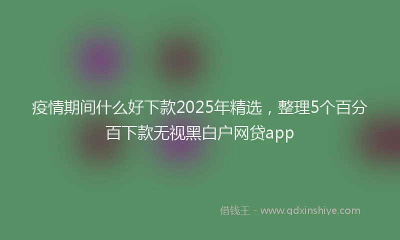 疫情期间什么好下款2025年精选，整理5个百分百下款无视黑白户网贷app
