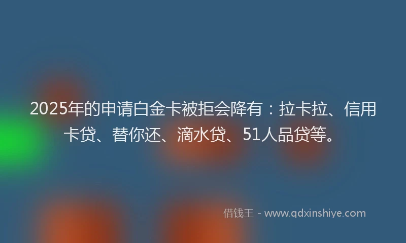 2025年的申请白金卡被拒会降有：拉卡拉、信用卡贷、替你还、滴水贷、51人品贷等。
