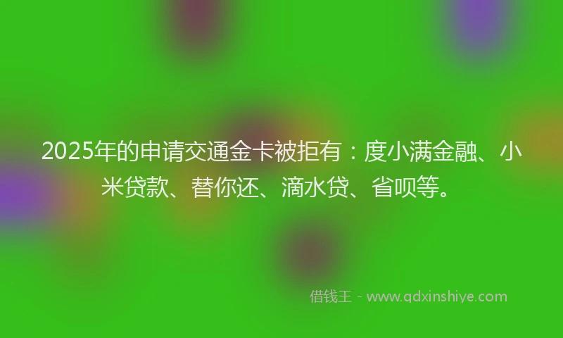 2025年的申请交通金卡被拒有：度小满金融、小米贷款、替你还、滴水贷、省呗等。