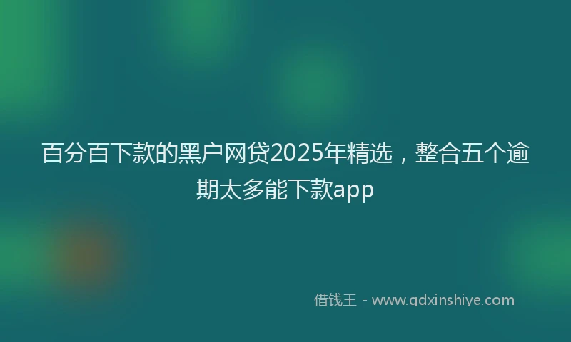 百分百下款的黑户网贷2025年精选，整合五个逾期太多能下款app