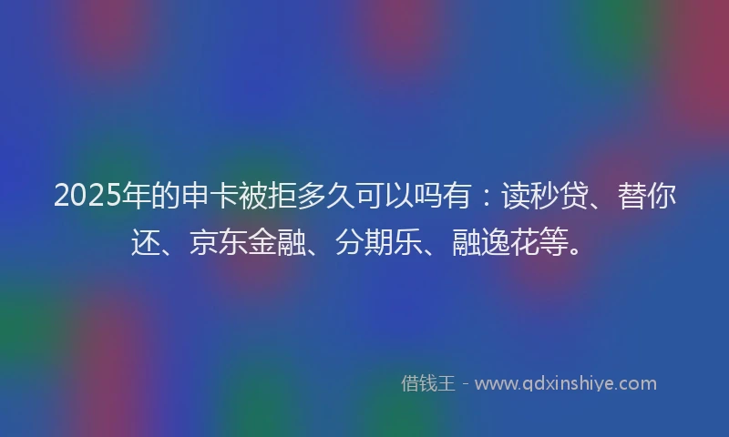 2025年的申卡被拒多久可以吗有：读秒贷、替你还、京东金融、分期乐、融逸花等。