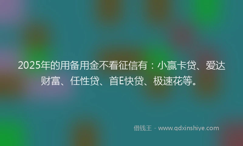 2025年的用备用金不看征信有：小赢卡贷、爱达财富、任性贷、首E快贷、极速花等。