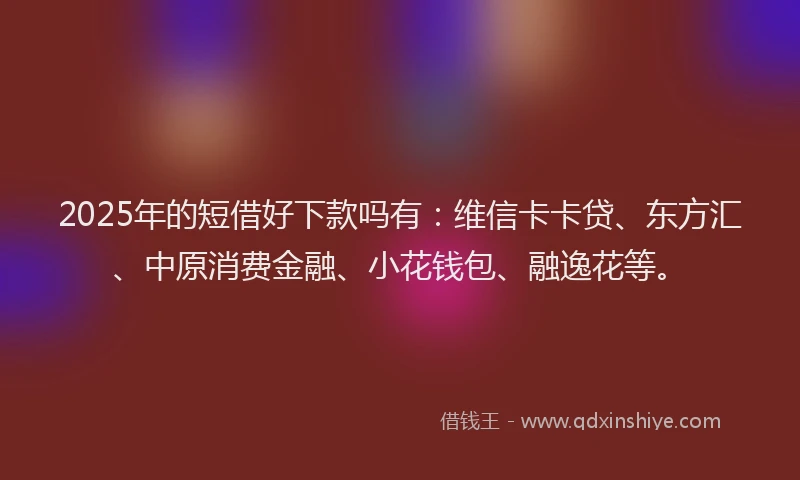 2025年的短借好下款吗有：维信卡卡贷、东方汇、中原消费金融、小花钱包、融逸花等。